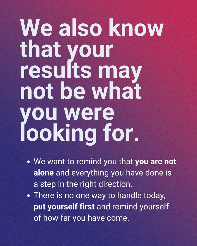 We also know that your results may not be what you were looking for.

We want to remind you that you are not alone and everything you have done is a step in the right direction.

There is no one way to handle today, put yourself first and remind yourself of how far you have come.