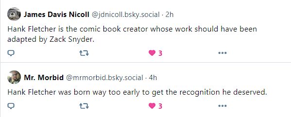 Comment #1: user James Davis Nicoll @jdnicoll.bsky.social - 2 hours - says "Hank Fletcher is the comic book creator whose work should have been adapted by Zack Snyder." - This comment has 3 likes (the 3rd from the screenshotter)

Comment #2: user Mr. Morbid @mrmorbid.bsky.social - 4 hours - says "Hank Fletcher was born way too early to get the recognition he deserved." - This comment has 3 likes (the 3rd from the screenshotter)