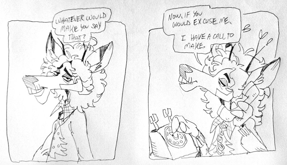 Panel 1- ashton: "whatever would make you say that?"
Panel 2- Ashton, dialing on a rotary phone: "now, if you would excuse me, I have a call to make." 