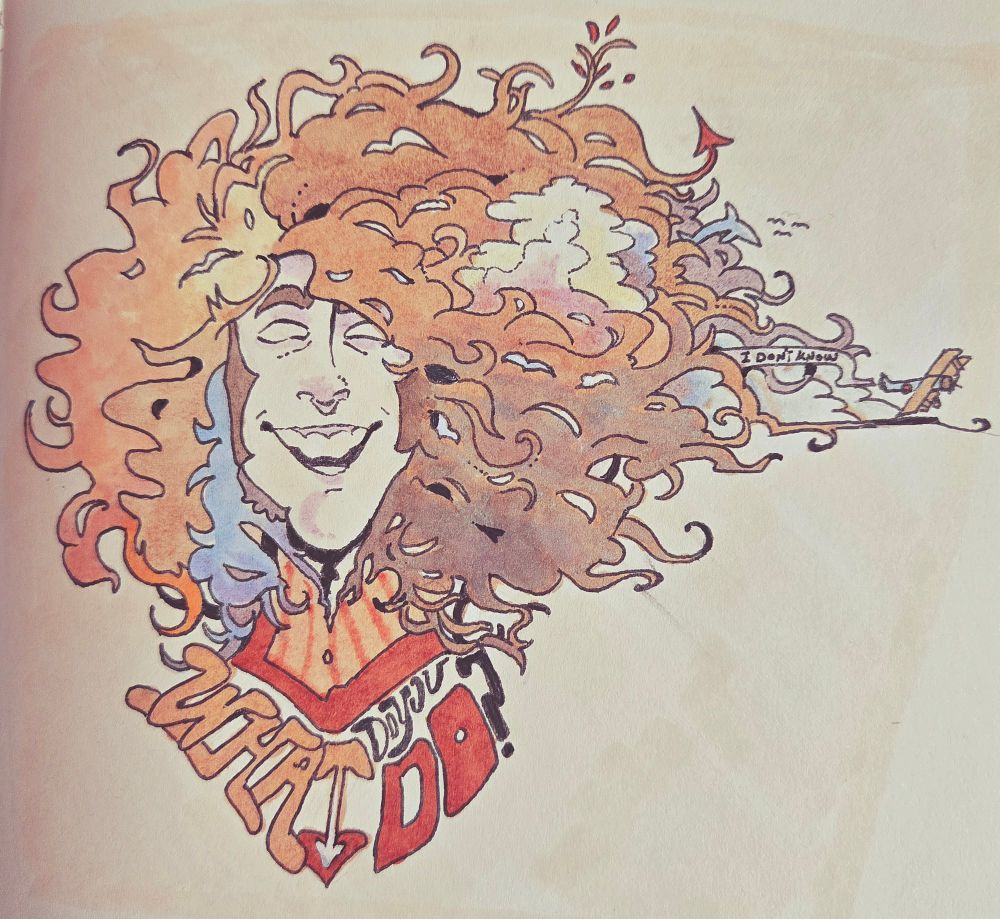 A vintage psychedelic pen and marker drawing of human Ashton, his hair swirling around wildly with clouds, plants and animals tangled in the mess. The bubble letters underneath him read"What do you do?" While the Sopwith Camel flies out from the side of his head, carrying a banner that says, "I don't know."