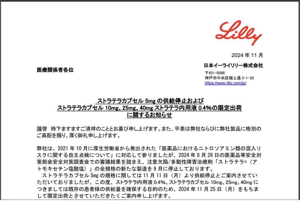 2024 年 11 月
医療関係者各位

 ストラテラカプセル 5mg の供給停止およびストラテラカプセル 10mg、25mg、40mg ストラテラ内用液 0.4％の限定出荷に関するお知らせ

謹啓 時下ますますご清祥のこととお喜び申し上げます。また、平素は弊社ならびに弊社製品に格別のご高配を賜り、厚く御礼申し上げます。
弊社は、2021 年 10 月に厚生労働省から発出された「医薬品におけるニトロソアミン類の混入リスクに関する自主点検について」に対応して参りましたが、2024 年 8 月 28 日の医薬品等安全対策部会安全対策調査会での審議結果を踏まえ、注意欠陥/多動性障害治療剤「ストラテラ®（アトモキセチン塩酸塩）」の全規格の新たな製造を 9 月に停止しております。
ストラテラカプセル 5mg の規格に関しては 11 月 11 日（月）より供給停止とご案内させていただいておりましたが、この度、ストラテラ内用液 0.4％、ストラテラカプセル 10mg、25mg、40mg につきましては既存の患者様の供給量を確保する目的のため、2024 年 11 月 25 日（月）をもちまして限定出荷とさせていただきたくご案内申し上げます。
本件につきましては、医療関係者様、患者様に多大なるご迷惑をお掛けすることとなり、心より深くお詫び申し上げます。何卒事情ご賢察の上、ご理解、ご協力を賜りますようお願い申
し上げます。
謹白