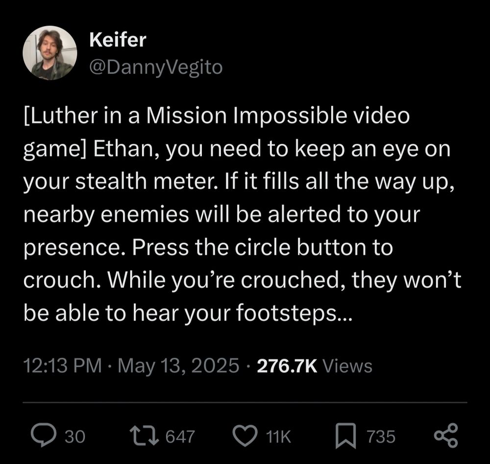[Luther in a Mission Impossible video game] Ethan, you need to keep an eye on your stealth meter. If it fills all the way up, nearby enemies will be alerted to your presence. Press the circle button to crouch. While you're crouched, they won't be able to hear your footsteps..
