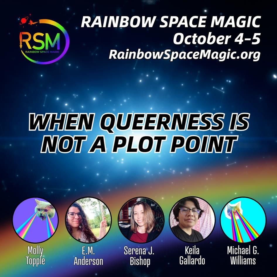 When Queerness Is Not a Plot Point. Molly Topple, E. M. Anderson, Serena J. Bishop, Keila Gallardo, Michael G. Williams. Rainbow Space Magic. October 4–5. RainbowSpaceMagic.org. Logo: A fountain pen draws a circle around the rainbow-colored letters RSM, ending in a little flying dragon and a ringed planet. Background: A starry sky with a rainbow.