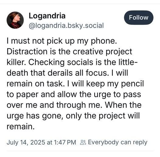 “I must not pick up my phone. Distraction is the creative project killer. Checking socials is the little-death that derails all focus. I will remain on task. I will keep my pencil to paper and allow the urge to pass over me and through me. When the urge has gone, only the project will remain.”