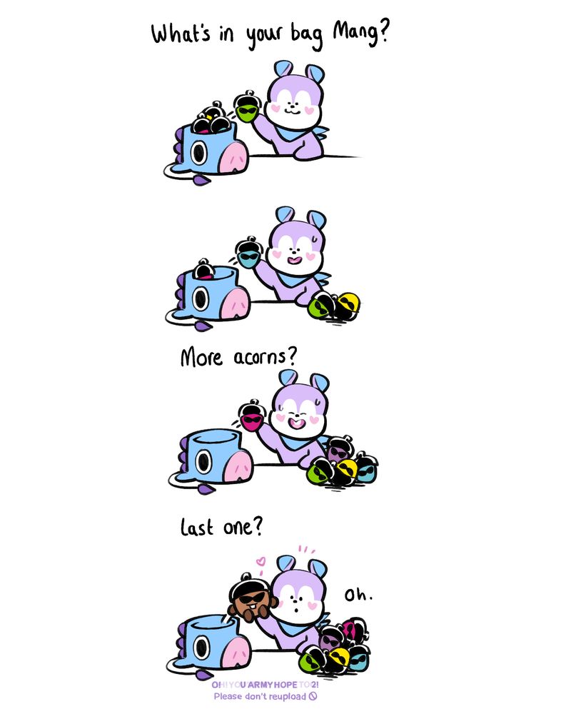 4 Panel comic
Panel 1: 'What's in your bag Mang?' Mang starts showing off different colour acorns
Panel 2: The pile of acorns gets larger
Panel 3: 'More Acorns?' Mang looks a little embarrassed but still smiling 
Panel: 4: 'Last one?' The last acorn in the bottom of the bag is shooky wearing sunglasses and a black beret. 
Signed by the fanartist. Please don't reupload. 