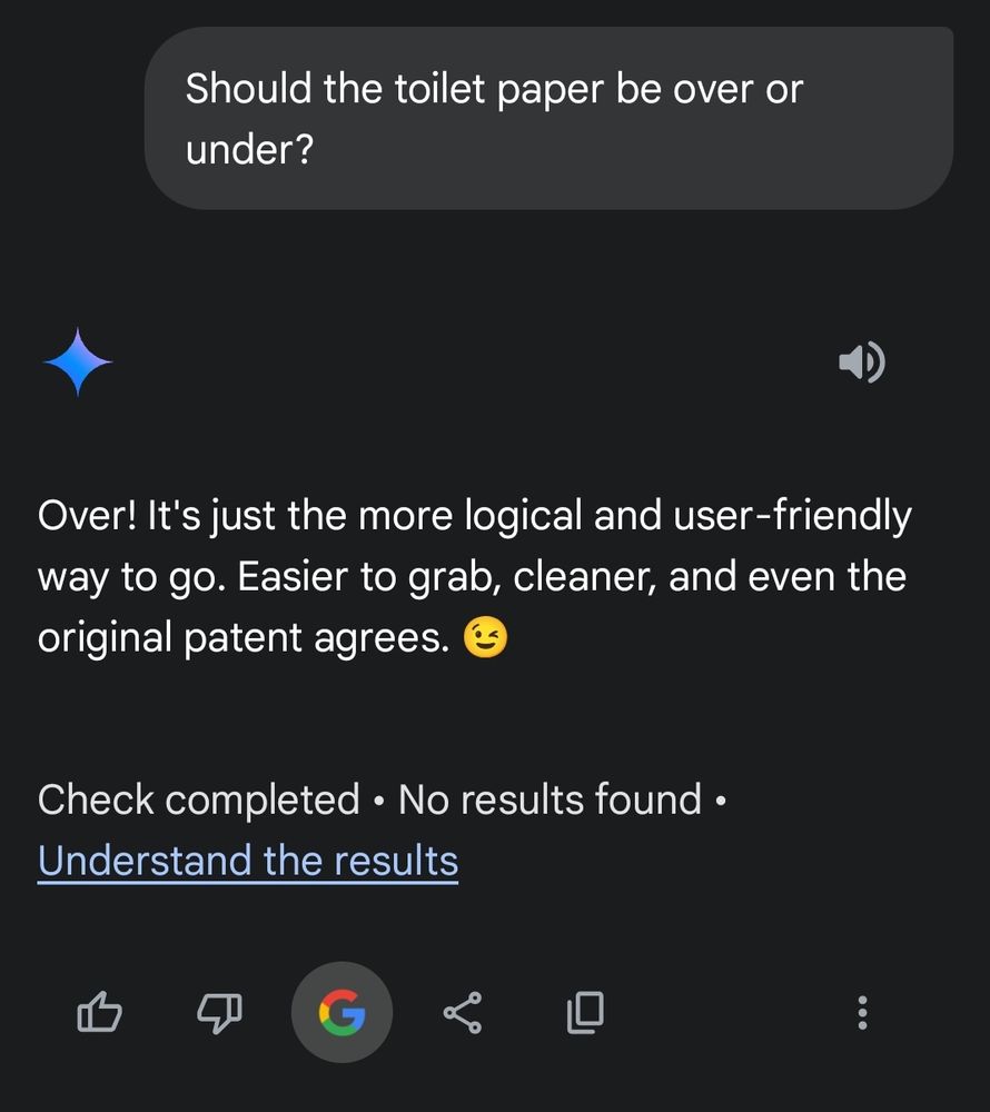 User: Should the toilet paper be over or under?

Gemini: Over! It's just the more logical and user-friendly way to go. Easier to grab, cleaner, and even the original patent agrees. 😉