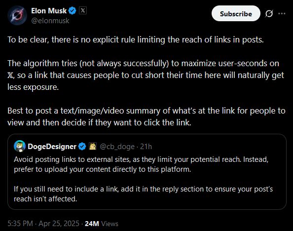 Elon Musk
@elonmusk
To be clear, there is no explicit rule limiting the reach of links in posts. 

The algorithm tries (not always successfully) to maximize user-seconds on 𝕏, so a link that causes people to cut short their time here will naturally get less exposure.

Best to post a text/image/video summary of what’s at the link for people to view and then decide if they want to click the link.
Quote
DogeDesigner
@cb_doge
·
21h
Avoid posting links to external sites, as they limit your potential reach. Instead, prefer to upload your content directly to this platform.

If you still need to include a link, add it in the reply section to ensure your post’s reach isn’t affected.
5:35 PM · Apr 25, 2025