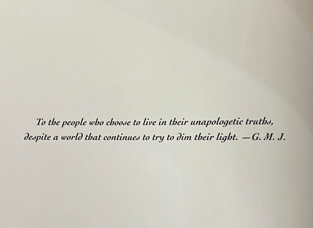 To the people who choose to live in their unapologetic truths,
despite a world that continues to try to dim their light. — G.M.J.