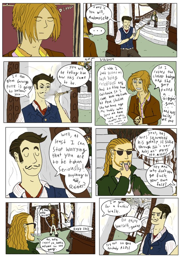 Close-up of Lisa in a regal elevator that DING!s as it lands.

Shot over her shoulder of George Pierre leaning on a pillar in the Singer lobby smoking with a golden cigarette holder, Rainier seated on stairs behind him holding a 40.

Lisa: . . .

George Pierre exhaling smoke.

GEORGE: If the great George Pierre is going to harbour you... you will be telling him how this came to be.

Slightly overhead shot of Lisa smiling uncomfortably. 

LISA: I uhhh I just killed my last living relatives and had to flee from California so I came here and finally hit Penn Station like two hours ago. My buddy who sent me here kinda mighta dumped me off here without a paddle 

So I robbed the closest bodega and the guy pulled *bigger gun* and Wes bailed me out.

George Pierre looking smug yet exasperated. Rainier necks the 40 behind him.

GEORGE: Well, at least I can stop worrying that you are to be taken seriously. Anything to add, Rainier?

Close-up of Rainier miming licking pussy.

RAINIER: Yeah, has Wes squeaked his greasy lil' stiffie through /alla'/ yer holes an' pores yet, missy?

LISA: Hey man why don't you go fuck your own face?

Lisa flipping off George and Rainier from over Rainier's shoulder.

LISA: I don't need this shit

RAINIER: Aw, we're razzin' ya, honey. Welcome to the gang. 

LISA: Razz this

Shot of George looking smugly towards the door.

LISA: I'm goin' for a fuckin' walk.

GEORGE: Do enjoy yourself, gamine.

RAINIER: Try not to give anybody AIDs!