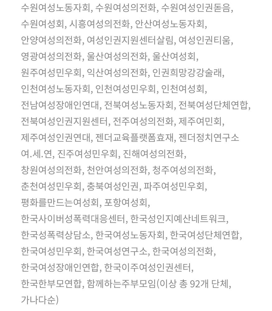강릉여성의전화, 강화여성의전화, 경기여성단체연합, 경남여성단체연합, 경남여성회부설여성인권상담소, 경주여성노동자회, 고양여성민우회, 광명여성의전화, 광주여성노동자회, 광주여성민우회, 광주여성센터, 광주여성의전화, 광주여성의전화부설한올지기, 광주여성인권지원센터, 광주여성장애인연대, 광주여성회, 광주전남여성단체연합, 군산여성의전화, 군포여성민우회, 김포여성의전화, 김해여성의전화, 대구경북여성단체연합, 대구여성노동자회, 대구여성의전화, 대구여성인권센터, 대구여성회, 대전여민회, 대전여성단체연합, 마산창원여성노동자회, 목포여성의전화, 목포여성인권지원센터디딤, 부산여성단체연합, 부산여성의전화, 부산여성회, 부천여성노동자회, 부천여성의전화, 새움터, 서울강서양천여성의전화, 서울동북여성민우회, 서울여성노동자회, 성남여성의전화, 성매매문제해결을위한전국연대, 세종여성, 수원여성노동자회, 수원여성의전화, 수원여성인권돋음, 수원여성회, 시흥여성의전화, 안산여성노동자회, 안양여성의전화, 여성인권지원센터살림, 여성인권티움, 영광여성의전화, 울산여성의전화, 울산여성회, 원주여성민우회, 익산여성의전화, 인권희망강강술래, 인천여성노동자회, 인천여성민우회, 인천여성회, 전남여성장애인연대, 전북여성노동자회, 전북여성단체연합, 전북여성인권지원센터, 전주여성의전화, 제주여민회, 제주여성인권연대, 젠더교육플랫폼효재, 젠더정치연구소 여.세.연, 진주여성민우회, 진해여성의전화, 창원여성의전화, 천안여성의전화, 청주여성의전화, 춘천여성민우회, 충북여성인권, 파주여성민우회, 평화를만드는여성회, 포항여성회, 한국사이버성폭력대응센터, 한국성인지예산네트워크, 한국성폭력상담소, 한국여성노동자회, 한국여성단체연합, 한국여성민우회, 한국여성연구소, 한국여성의전화, 한국여성장애인연합, 한국이주여성인권센터, 한국한부모연합, 함께하는주부모임(이상 총 92개 단체, 가나다순)