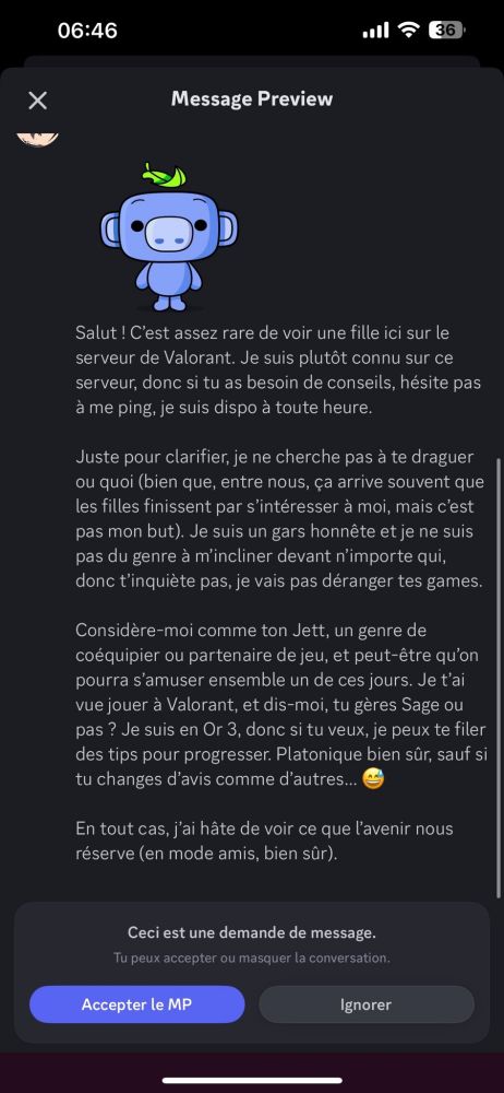 Demande de message discord :
Salut ! C'est assez rare de voir une fille ici sur le  serveur de Valorant. Je suis plutôt connu sur ce  serveur, donc si tu as besoin de conseils, hésite pas  à me ping, je suis dispo à toute heure.  
Juste pour clarifier, je ne cherche pas à te draguer  ou quoi (bien que, entre nous, ça arrive souvent que  les filles finissent par s'intéresser àa moi, mais c'est  pas mon but). Je suis un gars honnête et je ne suis  pas du genre à m'incliner devant n'importe qui,  donc t'inquiète pas, je vais pas déranger tes games.  
Considère-moi comme ton Jett, un genre de  coéquipier ou partenaire de jeu, et peut-être qu'on  pourra s'amuser ensemble un de ces jours. Je tai  vue jouer à Valorant, et dis-moi, tu gères Sage ou  pas ? Je suis en Or 3, donc si tu veux, je peux te filer  des tips pour progresser. Platonique bien sûr, sauf si  tu changes d'avis comme d'autres..  
En tout cas, j'ai hâte de voir ce que l'avenir nous  réserve (en mode amis, bien sûr).  
