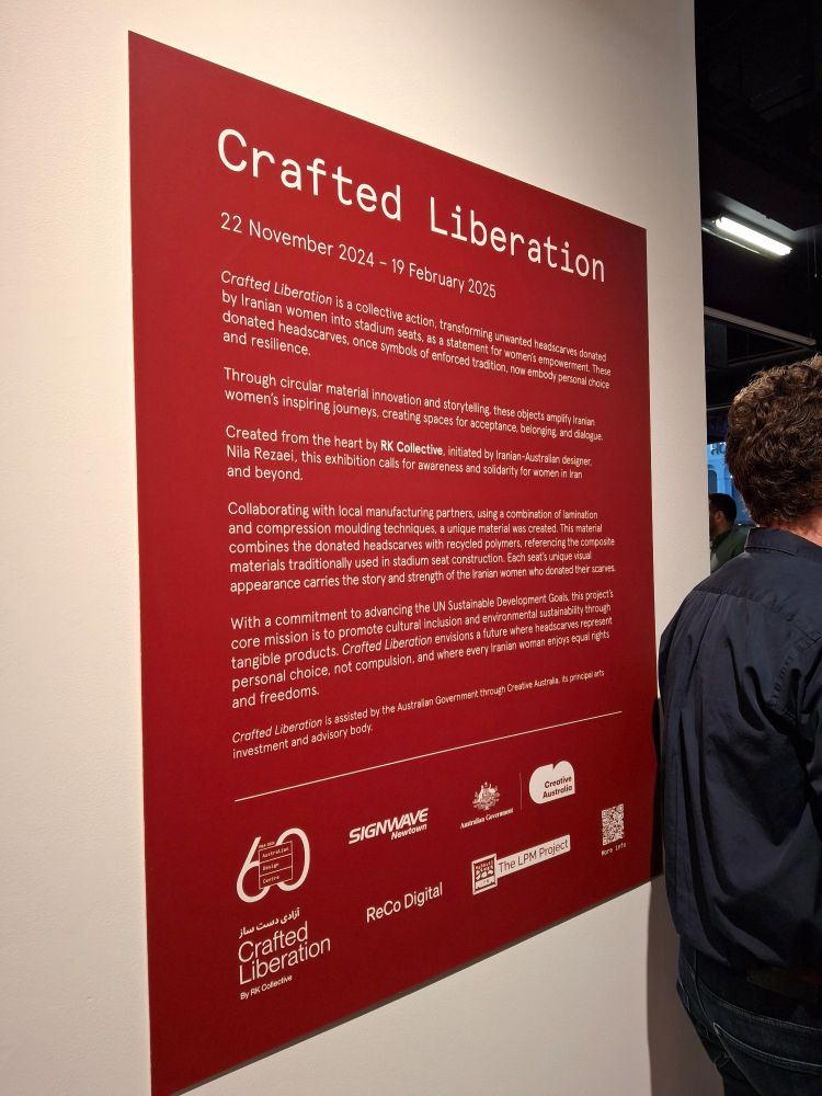 Exhibition poster. Crafted Liberation.
22 November 2024 - 19 February 2025
Crafted Liberation is a collective action, transforming headscarves donated by Iranian women into stadium seats, as a statement for women’s empowerment. These headscarves, once symbols of enforced tradition, now embody personal choice and resilience.

Through circular material innovation and storytelling, these objects amplify Iranian women's inspiring journeys, creating spaces for acceptance, belonging, and dialogue.

Created from the heart by RK Collective, initiated by Iranian-Australian designer, Nila Rezaei, this exhibition calls for awareness and solidarity for women in Iran and beyond.

Collaborating with local manufacturing partners, using a combination of lamination and compression moulding techniques, a unique material was created. This material combines the headscarves with recycled polymers, referencing the composite materials traditionally used in stadium seat construction. Each seat’s unique visual appearance carries the story and strength of the Iranian women who donated their scarves.

With a commitment to advancing the UN Sustainable Development Goals, this project’s core mission is to promote cultural inclusion and environmental sustainability through tangible products. Crafted Liberation envisions a future where headscarves represent personal choice, not compulsion, and where every Iranian woman enjoys equal rights and freedoms.