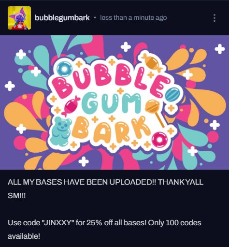 screenshot saying "ALL MY BASES HAVE BEEN UPLOADED!! THANK YALL SM!!! Use code "JINXXY" for 25% off all bases! Only 100 codes available!"

Above is my logo bubblegumbark