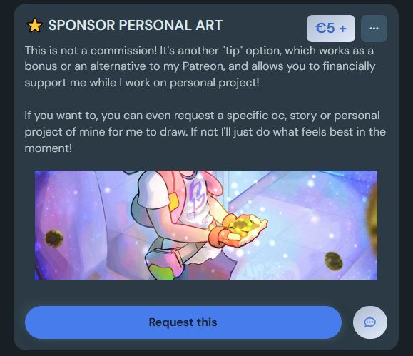a cropped screenshot of my ko-fi commission page showing my "SPONSOR PERSONAL ART" tip option. The minimum to pay is 5€ and the description says "This is not a commission! It's another "tip" option, which works as a bonus or an alternative to my Patreon, and allows you to financially support me while I work on personal project!
If you want to, you can even request a specific oc, story or personal project of mine for me to draw. If not I'll just do what feels best in the moment!" and the image attached to it is a cropped version of a 2023 drawing of Madoka Amano from Beyblade Metal Fusion cupping her hands together with a lot of shining lights gathering around them.