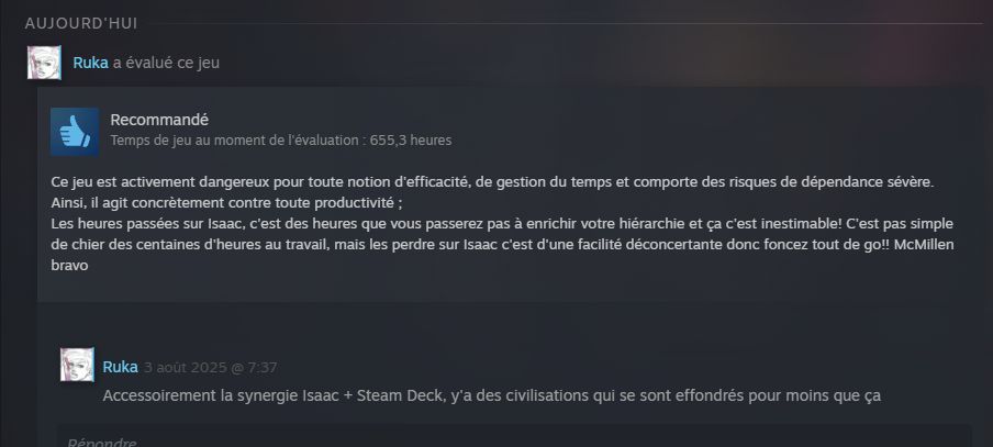 Une review Steam de Ruka disant :
"Ce jeu est activement dangereux pour toute notion d'efficacité, de gestion du temps et comporte des risques de dépendance sévère. Ainsi, il agit concrètement contre toute productivité ;
Les heures passées sur Isaac, c'est des heures que vous passerez pas à enrichir votre hiérarchie et ça c'est inestimable! C'est pas simple de chier des centaines d'heures au travail, mais les perdre sur Isaac c'est d'une facilité déconcertante donc foncez tout de go!! McMillen bravo" suivi d'un commentaire supplémentaire ;
"Accessoirement la synergie Isaac + Steam Deck, y'a des civilisations qui se sont effondrés pour moins que ça"