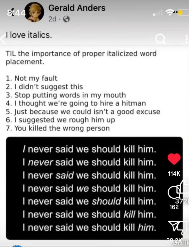 Gerald Anders' post:
I love italics.

TIL the importance of proper italicized word placement.

1. Not my fault 
2. I didn't suggest this
3. Stop putting words in my mouth
4. I thought we're going to hire a hit man [sic, we're should be we were for clarity]
5. Just because we could isn't a good excuse 
6. I suggested we rough him up
7. You killed the wrong person.

Then a separate block with 7 repeats of the same line, emphasizing a single word in italics, which I am putting in ALL CAPS

I never said we should kill him (emphasizing I)
I NEVER said we should kill him
I never SAID we should kill him
I never said WE should kill him
I never said we SHOULD kill him
I never said we should KILL him
I never said we should kill HIM


