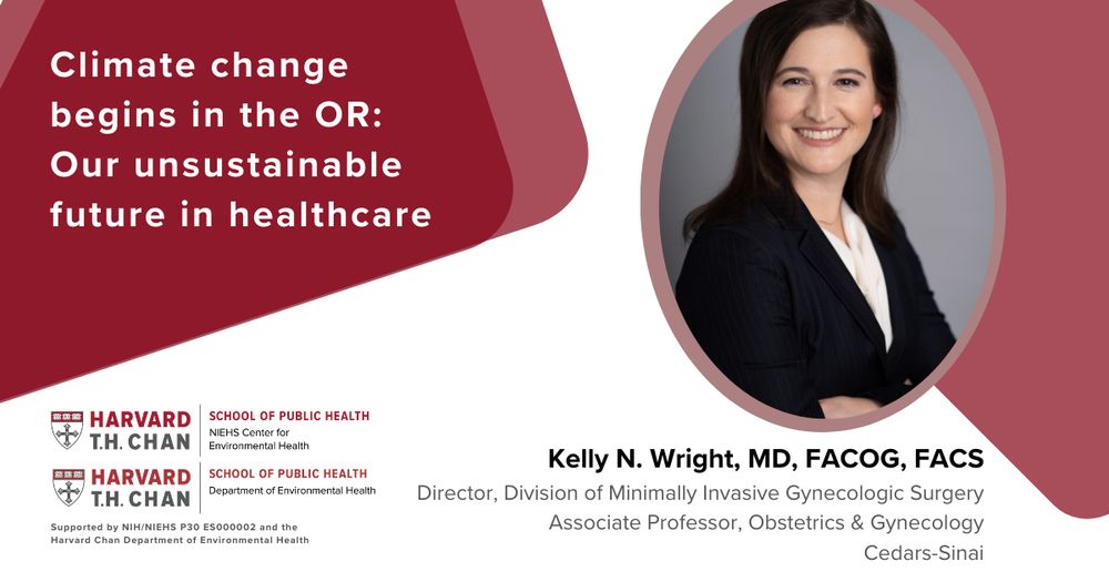 Climate change begins in the OR: Our unsustainable future in healthcare with Kelly N. Wright, MD, FACOG, FACS. Director, Division of Minimally Invasive Gynecologic Surgery and Associate Professor, Obstetrics and Gynecology, Cedars-Sinai. Sponsored by the Harvard T.H. Chan School of Public Health Department of Environmental Health and the Harvard Chan NIEHS Center for Environmental Health