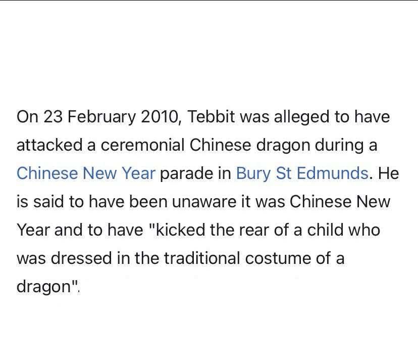 Wiki screenshot: On 23 February 2010, Tebbit was alleged to have attacked a ceremonial Chinese dragon during a Chinese New Year parade in Bury St Edmunds. He is said to have been unaware it was Chinese New Year and to have "kicked the rear of a child who was dressed in the traditional costume of a dragon".