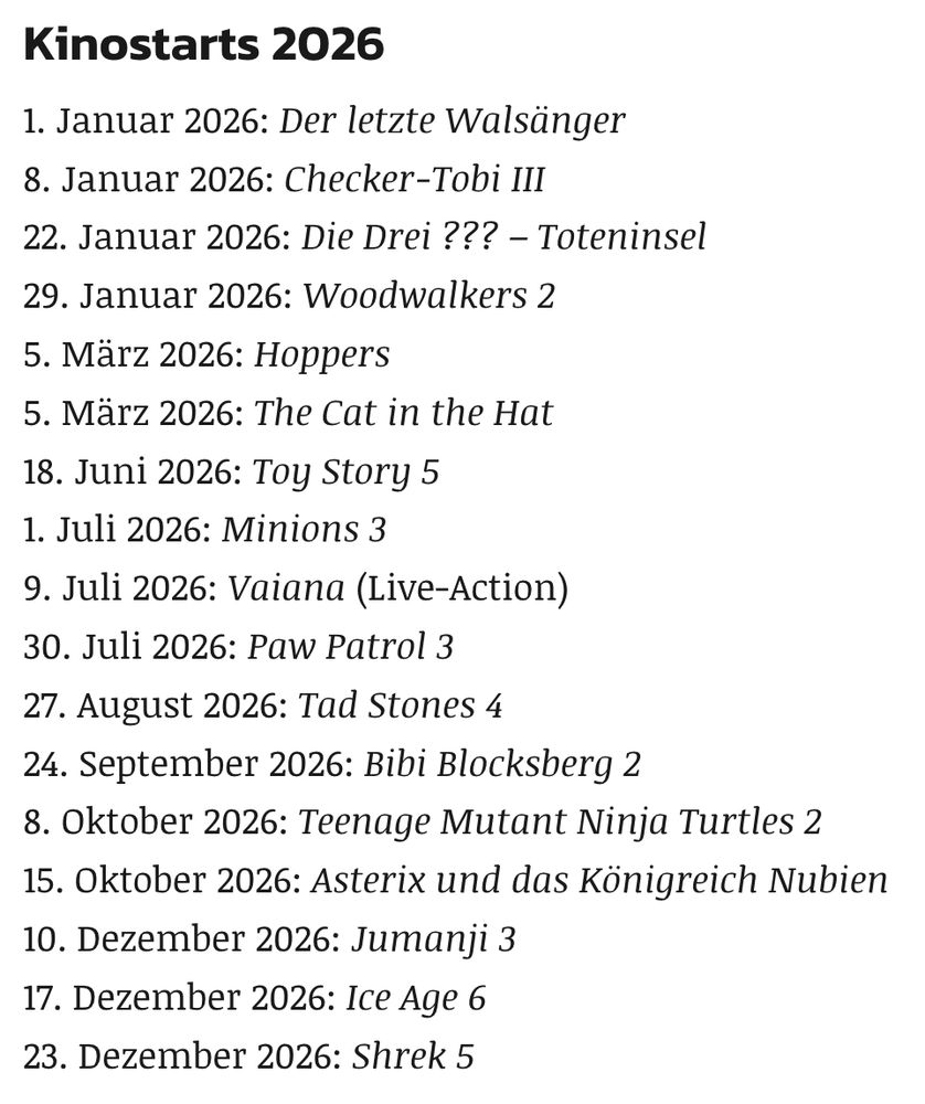 Kinostarts 2026

1. Januar 2026: Der letzte Walsänger
8. Januar 2026: Checker-Tobi III
22. Januar 2026: Die Drei ??? – Toteninsel
29. Januar 2026: Woodwalkers 2
5. März 2026: Hoppers
5. März 2026: The Cat in the Hat
18. Juni 2026: Toy Story 5
1. Juli 2026: Minions 3
9. Juli 2026: Vaiana (Live-Action)
30. Juli 2026: Paw Patrol 3
27. August 2026: Tad Stones 4
24. September 2026: Bibi Blocksberg 2
8. Oktober 2026: Teenage Mutant Ninja Turtles 2
15. Oktober 2026: Asterix und das Königreich Nubien
10. Dezember 2026: Jumanji 3
17. Dezember 2026: Ice Age 6
23. Dezember 2026: Shrek 5