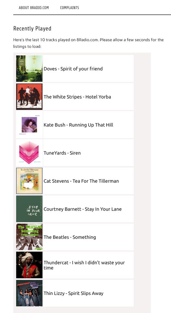 Recently played songs on 8Radio.com:

	Doves - Spirit of your friend
	The White Stripes - Hotel Yorba
	Kate Bush - Running Up That Hill
	TuneYards - Siren
	Cat Stevens - Tea For The Tillerman
	Courtney Barnett - Stay In Your Lane
	The Beatles - Something
	Thundercat - I wish I didn't waste your time
	Thin Lizzy - Spirit Slips Away