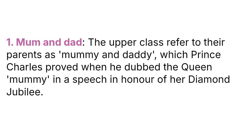 1. Mum and dad: The upper class refer to their parents as 'mummy and daddy', which Prince Charles proved when he dubbed the Queen 'mummy' in a speech in honour of her Diamond Jubilee.
