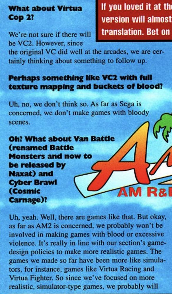 EGM: What about Virtua Cop2?

Fumio Kurokawa: We're not sure if there will be VC2. However, since
the original VC did well at the arcades, we are certainly thinking about something to follow up.

EGM: Perhaps something like VC2 with full texture mapping and buckets of blood!

Kurokawa: Uh, no, we don't think so. As far as Sega is concerned, we don't make games with bloody scenes.

EGM: Oh? Whet about Van Battle (renamed Battle Monsters and now to be released by Naxat) and Cyber Brawl (Cosmic Carnage)?

Kurokawa: Uh, yeah. Well, there are games like that. But okay, as far as AM2 is concerned, we probably won't be involved in making games with blood or excessive violence. It's really in line with our section's game-design policies to make more realistic games. The games we made so far have been more like simula-tors, for instance, games like Virtua Racing and Virtua Fighter. So since we've focused on more realistic, simulator-type games, we probably will avoid making games with excessive blood or violence.