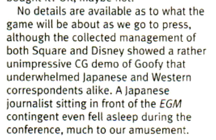 Clip of a news article from EGM with the following text:

"No details are available as to what the game will be about as we go to press, although the collected management of both Square and Disney showed a rather unimpressive CG demo of Goofy that underwhelmed Japanese and Western correspondents alike. A Japanese journalist sitting in front of the EGM contingent even fell asleep during the conference, much to our amusement."