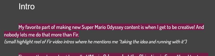 Intro:

My favorite part of making new Super Mario Odyssey content is when I get to be creative! And nobody lets me do that more than Fir.

(small highlight reel of Fir video intros where he mentions me “taking the idea and running with it”)