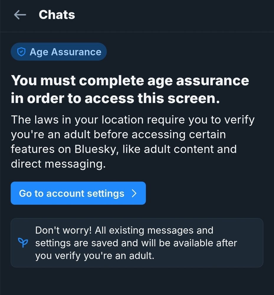 Add alt text
< Chats
Age Assurance
You must complete age assurance
in order to access this screen.
The laws in your location require you to verify
you're an adult before accessing certain
features on Bluesky, like adult content and
direct messaging.
Go to account settings >
Don't worry! All existing messages and
settings are saved and will be available after
you verify you're an adult.
Descriptive alt text
Alt text
2000
Save

