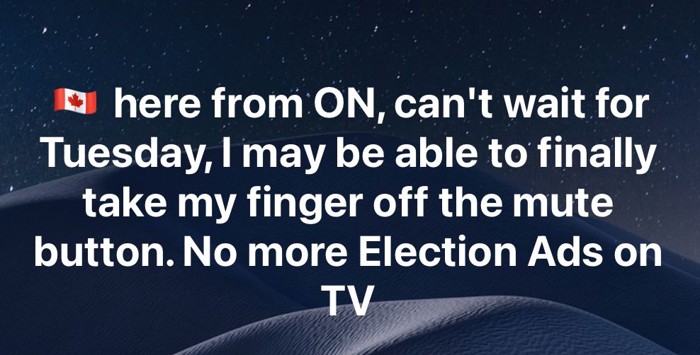 Canadian from ON, can't wait for Tuesday, I may be able to finally take my finger off the mute button. No more Election Ads on TV