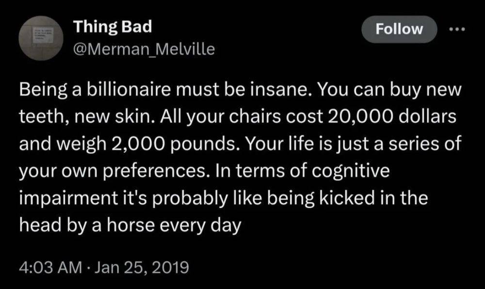 Being a billionaire must be insane. You can buy new teeth, new skin. All your chairs cost 20,000 dollars and weigh 2,000 pounds. Your life is just a series of your own preferences. In terms of cognitive impairment it's probably like being kicked in the head by a horse every day