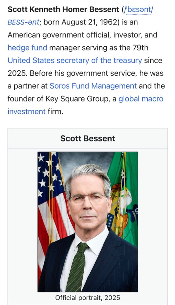 Scott Kenneth Homer Bessent (/besant/ BESS-ant; born August 21, 1962) is an American government official, investor, and hedge fund manager serving as the 79th United States secretary of the treasury since
2025. Before his government service, he was a partner at Soros Fund Management and the founder of Key Square Group, a global macro investment firm.
Scott Bessent
Official portrait, 2025