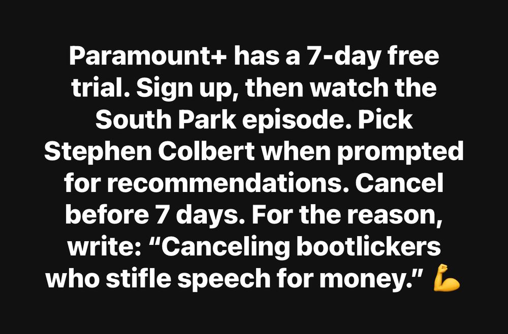 Paramount+ has a 7-day free trial. Sign up, then watch the South Park episode. Pick
Stephen Colbert when prompted for recommendations. Cancel before 7 days. For the reason, write: "Canceling bootlickers who stifle speech for money."