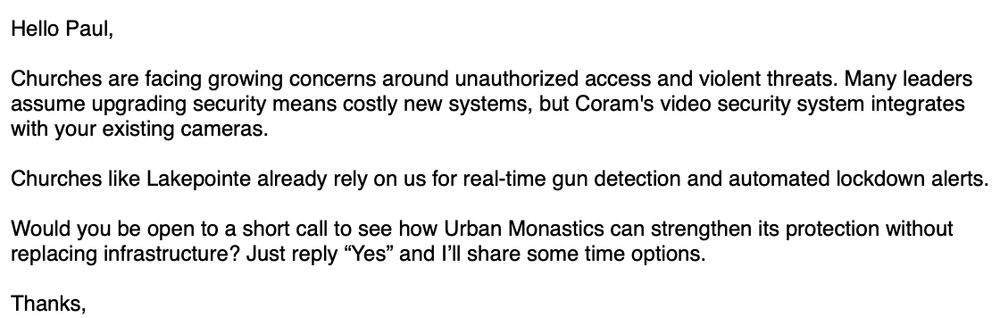 Hello Paul,
Churches are facing growing concerns around unauthorized access and violent threats. Many leaders assume upgrading security means costly new systems, but Coram's video security system integrates with your existing cameras.
Churches like Lakepointe already rely on us for real-time gun detection and automated lockdown alerts.
Would you be open to a short call to see how Urban Monastics can strengthen its protection without placing infrastructure? Just reply "Yes" and I'll share some time options.
Thanks,
