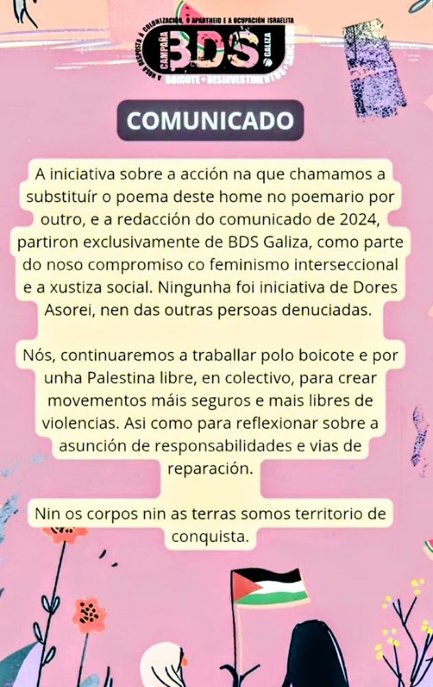 COMUNICADO BDS GALIZA
Sobre a acción performativa de substituir o poema do denunciante por un meu. No q se explica q non foi idea miña, q eu non tiven nada a ver. Pídese reparación e remata coa frase:" Nin os corpos nin as terras son territorios de conquista" 