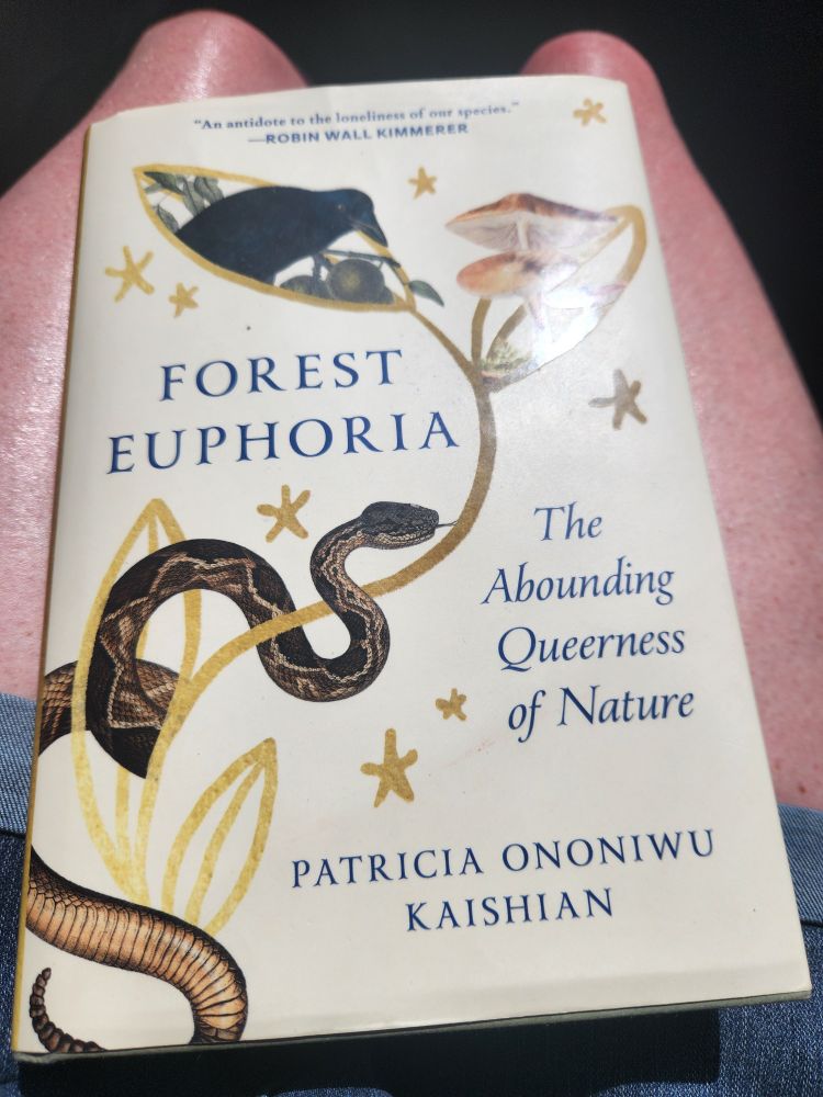 The cover of Forest Euphoria: The Abounding Queerness of Nature by Patricia Ononiwu Kaishian. If you are a lover of nature, including fungi, snails, and "the least of these" that exist in oft overlooked spaces, you'll enjoy this book's exploration of how queerness shows up throughout our planet. The author also speaks to their personal experiences growing up in the white Euro-, hetero-centric and neurotypical dominance of the U.S. and the cultural distance created for those falling outside those parameters.