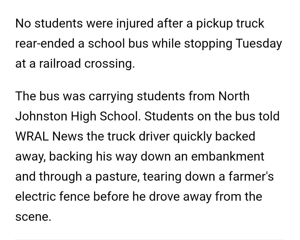 Snippet from a local news article:

No students were injured after a pickup truck rear-ended a school bus while stopping Tuesday at a railroad crossing.

The bus was carrying students from NJHS. Students on the bus told
WRAL News the truck driver quickly backed away, backing his way down an embankment and through a pasture, tearing down a farmer's electric tence before he drove away from the scene.
