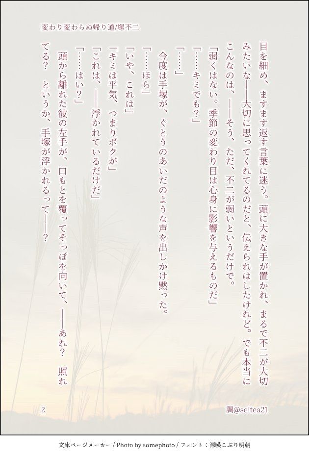目を細め、ますます返す言葉に迷う。頭に大きな手が置かれ、まるで不二が大切みたいな――大切に思ってくれてるのだと、伝えられはしたけれど。でも本当にこんなのは、――そう、ただ、不二が弱いというだけで。
「弱くはない。季節の変わり目は心身に影響を与えるものだ」
「……キミでも？」
「……」
　今度は手塚が、ぐとうのあいだのような声を出しかけ黙った。
「……ほら」
「いや、これは」
「キミは平気、つまりボクが」
「これは、――浮かれているだけだ」
「……はい？」
　頭から離れた彼の左手が、口もとを覆ってそっぽを向いて、――あれ？　照れてる？　というか、手塚が浮かれるって――？