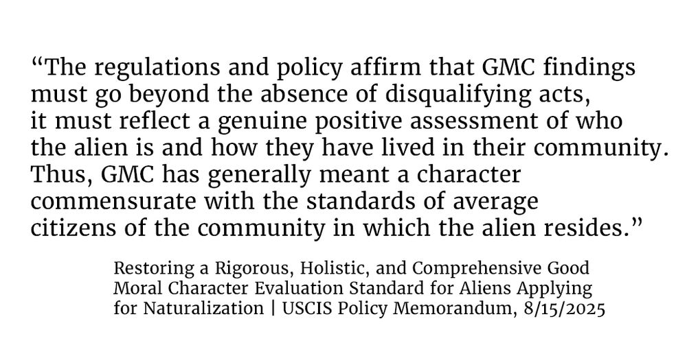 “The regulations and policy affirm that GMC findings must go beyond the absence of disqualifying acts, it must reflect a genuine positive assessment of who the alien is and how they have lived in their community. Thus, GMC has generally meant a character commensurate with the standards of average citizens of the community in which the alien resides.”

From, Restoring a Rigorous, Holistic, and Comprehensive Good
Moral Character Evaluation Standard for Aliens Applying
for Naturalization | USCIS Policy Memorandum, 8/15/2025