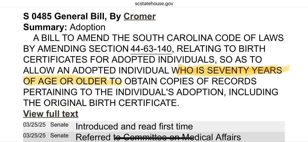 Screenshot of bill description for South Carolina senate bill S0485, which states: 

S 0485 General Bill, By Cromer Summary: Adoption
A BILL TO AMEND THE SOUTH CAROLINA CODE OF LAWS BY AMENDING SECTION 44-63-140, RELATING TO BIRTH CERTIFICATES FOR ADOPTED INDIVIDUALS, SO AS TO ALLOW AN ADOPTED INDIVIDUAL WHO IS SEVENTY YEARS OF AGE OR OLDER TO OBTAIN COPIES OF RECORDS PERTAINING TO THE INDIVIDUAL'S ADOPTION, INCLUDING THE ORIGINAL BIRTH CERTIFICATE.
