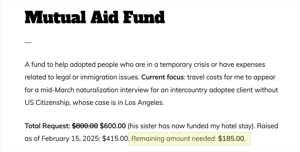 Mutual Aid Fund
A fund to help adopted people who are in a temporary crisis or have expenses related to legal or immigration issues. Current focus: travel costs for me to appear for a mid-March naturalization interview for an intercountry adoptee client without US Citizenship, whose case is in Los Angeles.

Total Request: [$800.00 is stricken through and a new value of $600.00 is indicated] (his sister has now funded my hotel stay). Raised as of February 15, 2025: $415.00. Remaining amount needed: $185.00.