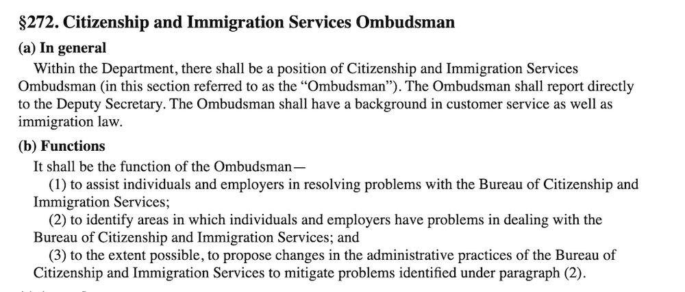 §272. Citizenship and Immigration Services Ombudsman
(a) In general
Within the Department, there shall be a position of Citizenship and Immigration Services Ombudsman (in this section referred to as the “Ombudsman”). The Ombudsman shall report directly to the Deputy Secretary. The Ombudsman shall have a background in customer service as well as immigration law.

(b) Functions
It shall be the function of the Ombudsman—

(1) to assist individuals and employers in resolving problems with the Bureau of Citizenship and Immigration Services;

(2) to identify areas in which individuals and employers have problems in dealing with the Bureau of Citizenship and Immigration Services; and

(3) to the extent possible, to propose changes in the administrative practices of the Bureau of Citizenship and Immigration Services to mitigate problems identified under paragraph (2).
