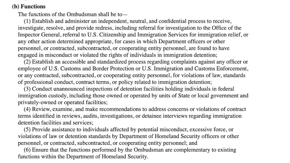 (b) Functions
The functions of the Ombudsman shall be to—

(1) Establish and administer an independent, neutral, and confidential process to receive, investigate, resolve, and provide redress, including referral for investigation to the Office of the Inspector General, referral to U.S. Citizenship and Immigration Services for immigration relief, or any other action determined appropriate, for cases in which Department officers or other personnel, or contracted, subcontracted, or cooperating entity personnel, are found to have engaged in misconduct or violated the rights of individuals in immigration detention;

(2) Establish an accessible and standardized process regarding complaints against any officer or employee of U.S. Customs and Border Protection or U.S. Immigration and Customs Enforcement, or any contracted, subcontracted, or cooperating entity personnel, for violations of law, standards of professional conduct, contract terms, or policy related to immigration detention;

(3) Conduct unannounced inspections of detention facilities holding individuals in federal immigration custody, including those owned or operated by units of State or local government and privately-owned or operated facilities;

(4) Review, examine, and make recommendations to address concerns or violations of contract terms identified in reviews, audits, investigations, or detainee interviews regarding immigration detention facilities and services;

(5) Provide assistance to individuals affected by potential misconduct, excessive force, or violations of law or detention standards by Department of Homeland Security officers or other personnel, or contracted, subcontracted, or cooperating entity personnel; and

(6) Ensure that the functions performed by the Ombudsman are complementary to existing functions within the Department of Homeland Security.