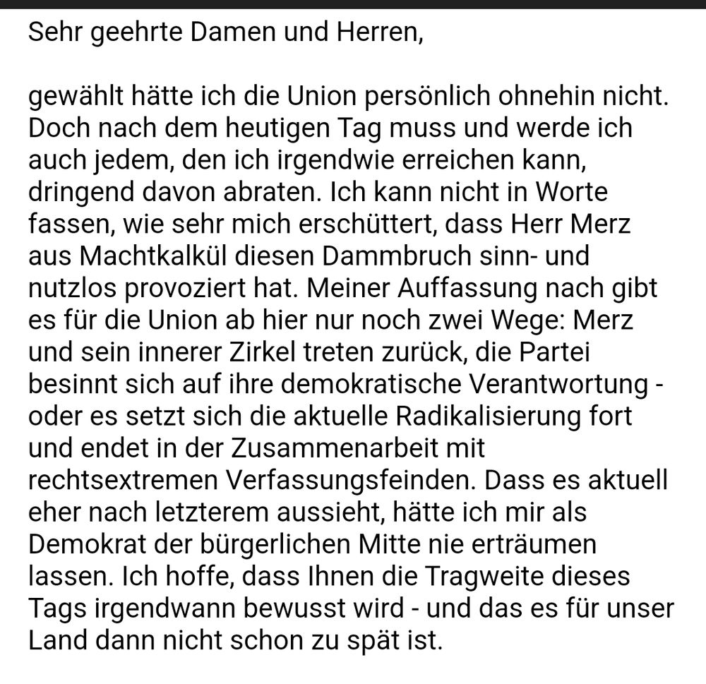 Sehr geehrte Damen und Herren,

gewählt hätte ich die Union persönlich ohnehin nicht. Doch nach dem heutigen Tag muss und werde ich auch jedem, den ich irgendwie erreichen kann, dringend davon abraten. Ich kann nicht in Worte fassen, wie sehr mich erschüttert, dass Herr Merz aus Machtkalkül diesen Dammbruch sinn- und nutzlos provoziert hat. Meiner Auffassung nach gibt es für die Union ab hier nur noch zwei Wege: Merz und sein innerer Zirkel treten zurück, die Partei besinnt sich auf ihre demokratische Verantwortung - oder es setzt sich die aktuelle Radikalisierung fort und endet in der Zusammenarbeit mit rechtsextremen Verfassungsfeinden. Dass es aktuell eher nach letzterem aussieht, hätte ich mir als Demokrat der bürgerlichen Mitte nie erträumen lassen. Ich hoffe, dass Ihnen die Tragweite dieses Tags irgendwann bewusst wird - und das es für unser Land dann nicht schon zu spät ist. 
