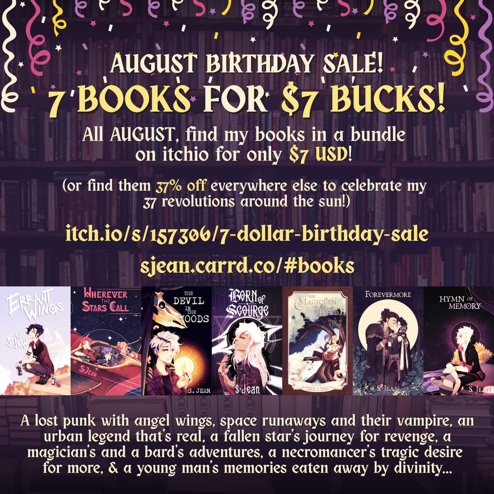 A graphic for a sale. In the background is a faded out shelf of books. Along the top is confetti raining down. Near the bottom is a line up of book covers, each one by S. Jean. There is Errant Wings, Wherever the Stars Call, The Devil in the Woods, Born of Scourge, The Magician & The Bard, Forevermore, and Hymn of Memory. 

The text detailing the sale reads:
August Birthday Sale!
7 Books for $7 bucks!

All AUGUST, find my books in a bundle on itchio for only $7 USD! 

(or find them 37% off everywhere else to celebrate my 37 revolutions around the sun!)

https://itch.io/s/157306/7-dollar-birthday-sale
https://sjean.carrd.co/#books

Then, there is text along the bottom detailing a short blurb for each book in the sale. It reads:
A lost punk with angel wings, space runaways and their vampire, an urban legend that’s real, a fallen star’s journey for revenge, a magician’s and a bard’s adventures, a necromancer’s tragic desire for more, & a young man’s memories eaten away by divinity...