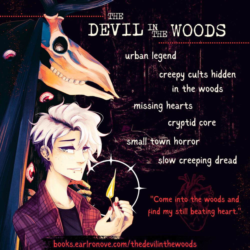 Ad for the Devil in the Woods by S. Jean. On the left are illustrations of Felix holding a match an d staring at the camera while the devil with the elk skull and dark robes looms behind him. To the right is text to give you a taste of what's in store for you. The text reads: urban legend, creepy cults hidden in the woods, missing hearts, cryptid core, small town horror, slow creeping dead

Below the text is a line illustration of an anatomical heart with a quote across it. The quote reads: "Come into the woods and find my still beating heart." The url along the bottom of the ad is where to find the book and it reads: "books.earlronove.com/thedevilinthewoods"