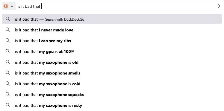 "Is it bad that", in duck duck go:
I never made love
I can see my ribs
My gpu is at 100%
My saxophone is old
My saxophone smells
My saxophone is cold(?)
my saxophone squeaks
my saxophone is rusty