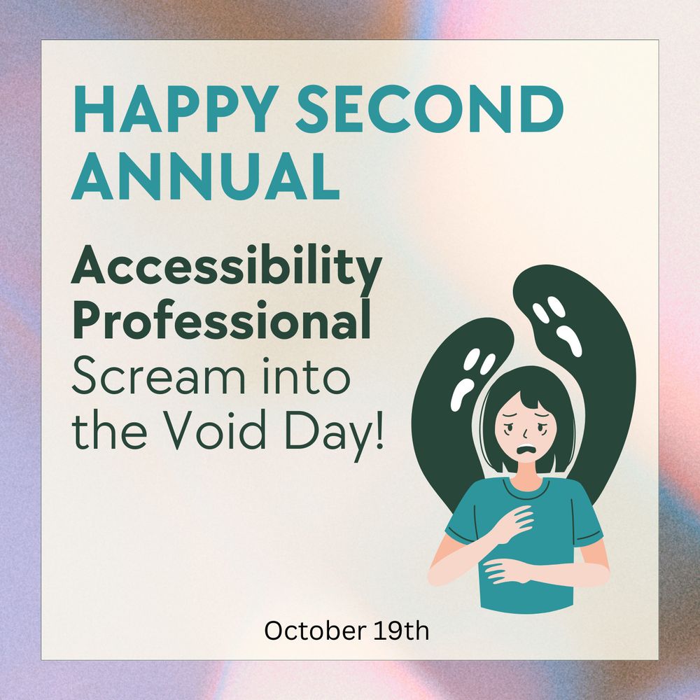 Graphic that reads "Happy Second Annual Accessibility Professional Scream into the Void Day". October 19th. There is an illustration of an exhausted woman with two ghoulish figures coming out of her back to loom over her. Yay existential dread!