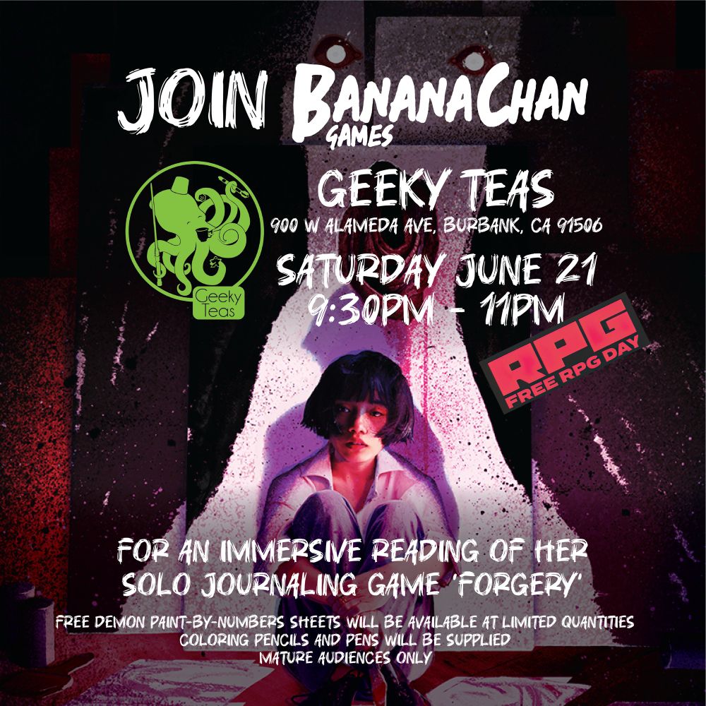 Cover for Forgery. Text says:
Join Banana Chan Games at Geeky Teas (900 W Alameda Ave, Burbank, CA 91506). Saturday June 21, 9:30pm-11pm for an immersive reading of her solo journaling game, “FORGERY”. Free demon paint-by-numbers sheets will be available at limited quantities. Coloring pencils and pens will be supplied. Mature audiences only. 