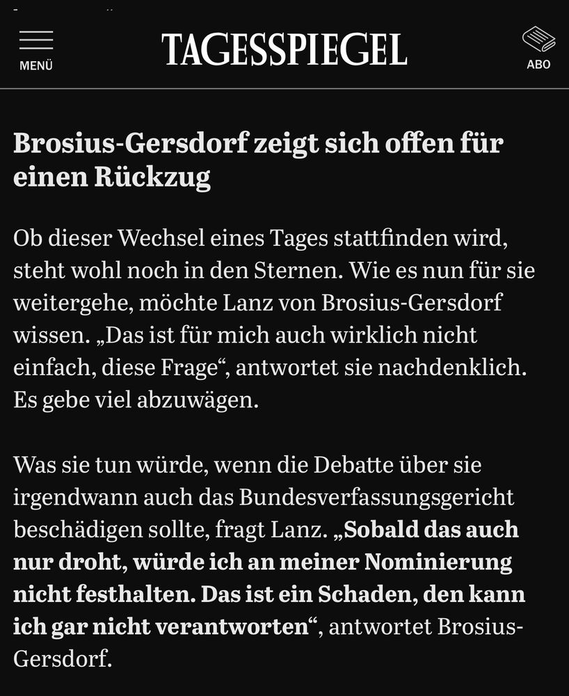 Auszug eines Artikels vom Tagesspiegel:

Brosius-Gersdorf zeigt sich offen für einen Rückzug

Ob dieser Wechsel eines Tages stattfinden wird, steht wohl noch in den Sternen. Wie es nun für sie weitergehe, möchte Lanz von Brosius-Gersdorf wissen. „Das ist für mich auch wirklich nicht einfach, diese Frage“, antwortet sie nachdenklich. Es gebe viel abzuwägen.

Was sie tun würde, wenn die Debatte über sie irgendwann auch das Bundesverfassungsgericht beschädigen sollte, fragt Lanz. „Sobald das auch nur droht, würde ich an meiner Nominierung nicht festhalten. Das ist ein Schaden, den kann ich gar nicht verantworten“, antwortet Brosius-Gersdorf.